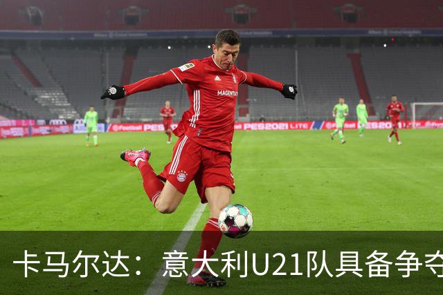 卡马尔达：意大利U21队具备争夺欧青赛冠军的实力